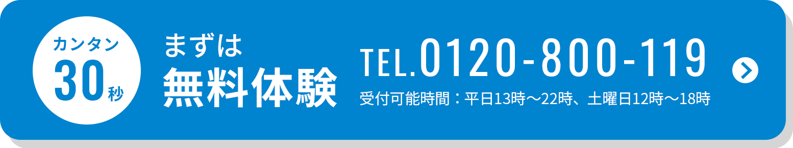 カンタン30秒 まずは無料体験 TEL.0120-800-119 受付可能時間：平日13時～22時、土曜日12時～18時