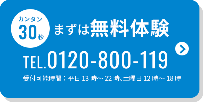 カンタン30秒 まずは無料体験 TEL.0120-800-119 受付可能時間：平日13時～22時、土曜日12時～18時